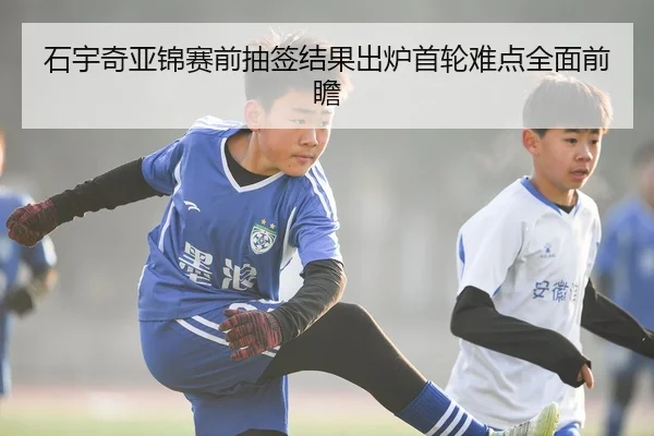 石宇奇亚锦赛前抽签结果出炉首轮难点全面前瞻